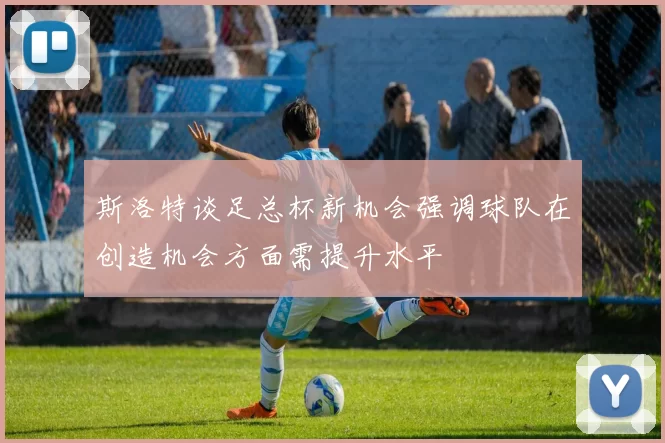 斯洛特谈足总杯新机会强调球队在创造机会方面需提升水平