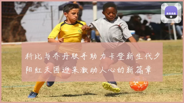 科比与乔丹联手助力卡登新生代夕阳红天团迎来激动人心的新篇章