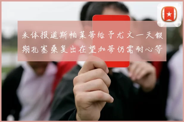 米体报道斯帕莱蒂给予尤文一天假期孔塞桑复出在望加蒂仍需耐心等待