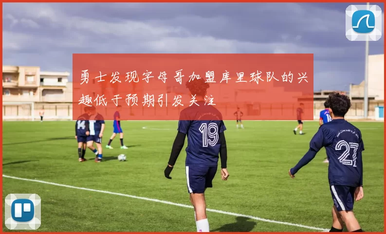 勇士发现字母哥加盟库里球队的兴趣低于预期引发关注