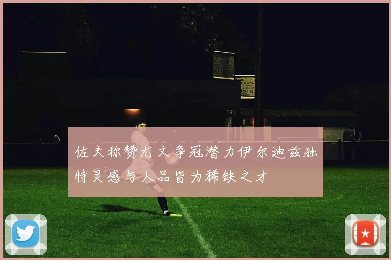 佐夫称赞尤文争冠潜力伊尔迪兹独特灵感与人品皆为稀缺之才