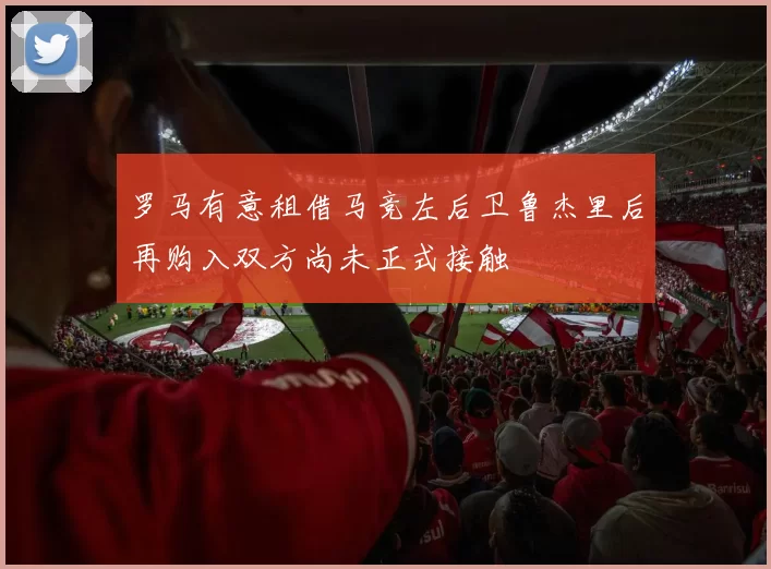 罗马有意租借马竞左后卫鲁杰里后再购入双方尚未正式接触