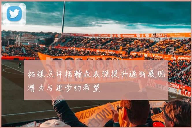 拓媒点评杨瀚森表现提升逐渐展现潜力与进步的希望