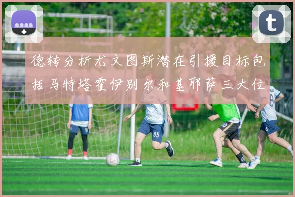 德转分析尤文图斯潜在引援目标包括马特塔霍伊别尔和基耶萨三大位置补强方案