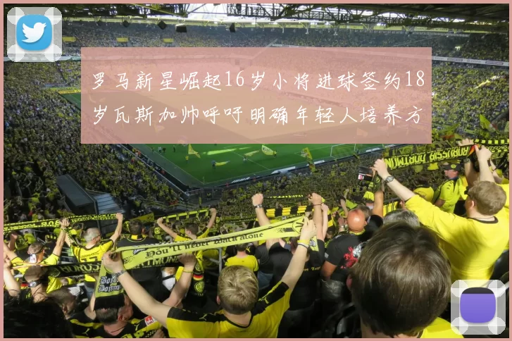 罗马新星崛起16岁小将进球签约18岁瓦斯加帅呼吁明确年轻人培养方针