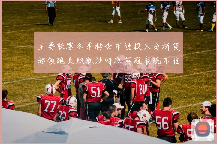 主要联赛冬季转会市场投入分析英超领跑美职联沙特联英冠表现不佳