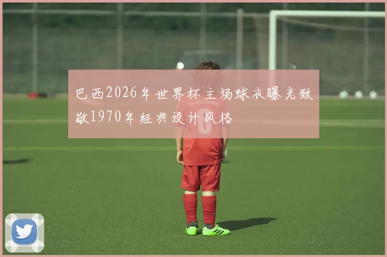巴西2026年世界杯主场球衣曝光致敬1970年经典设计风格