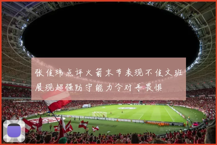 张佳玮点评火箭末节表现不佳文班展现超强防守能力令对手畏惧